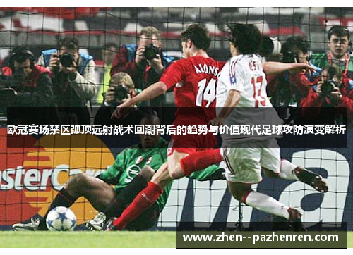欧冠赛场禁区弧顶远射战术回潮背后的趋势与价值现代足球攻防演变解析 欧冠赛场禁区弧顶远射战术回潮背后的趋势与价值现代足球攻防演变解析